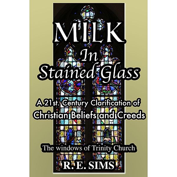 Milk in Stained Glass: A21st. Century Clarification of Christian Beliefs and Creeds, Ron Sims