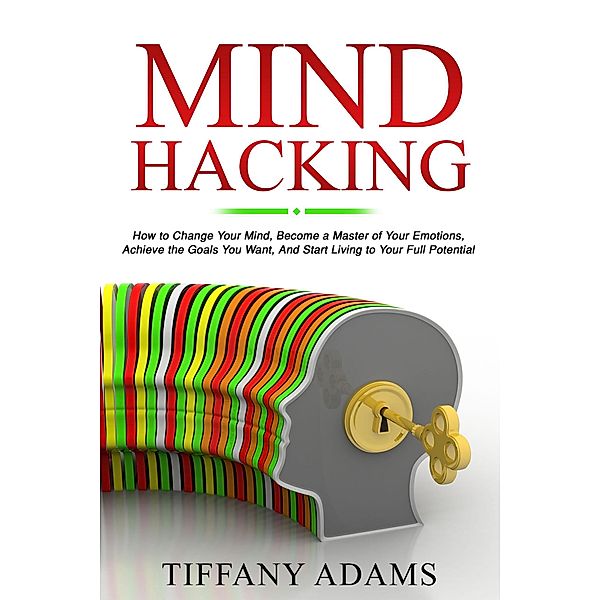 Mind Hacking: How to Change Your Mind, Become a Master of Your Emotions, Achieve the Goals You Want, & Start Living to Your Full Potential, Tiffany Adams