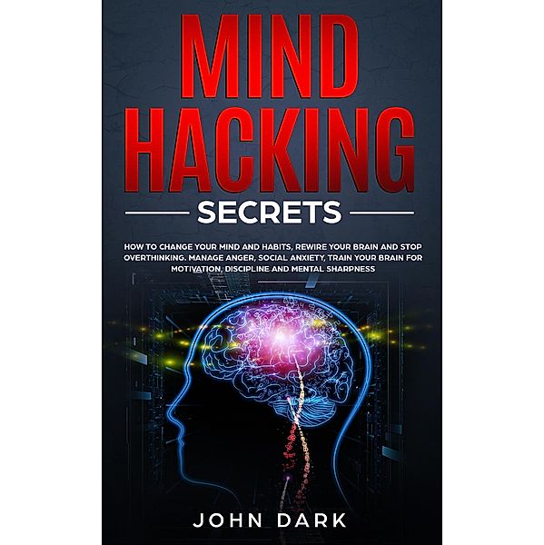 Mind Hacking Secrets: How to Change Your Mind and Habits, Rewire Your Brain and Stop Overthinking. Manage Anger, Social Anxiety, Train Your Brain for Motivation, Discipline, and Mental Sharpness, John Dark