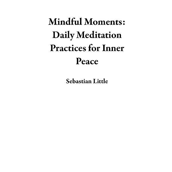 Mindful Moments: Daily Meditation Practices for Inner Peace, Sebastian Little
