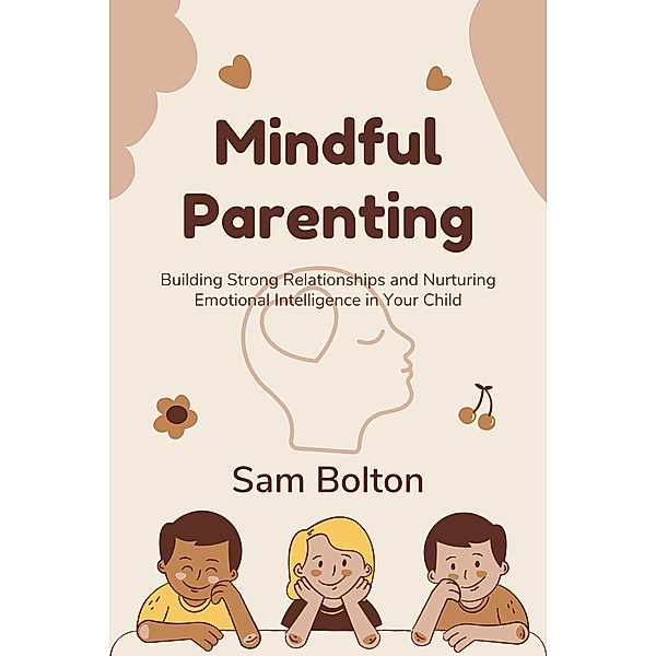 Mindful Parenting: Building Strong Relationships and Nurturing Emotional Intelligence in Your Child, Sam Bolton