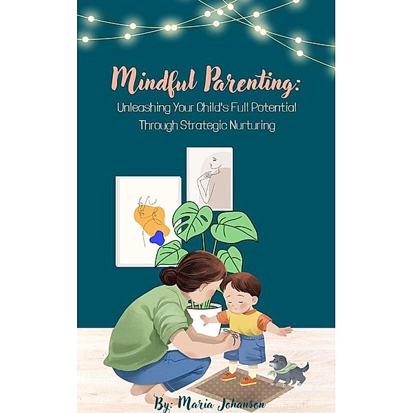 Mindful Parenting: Unleashing Your Child's Full Potential Through Strategic Nurturing, Maria Johanson