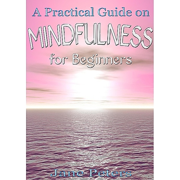 Mindfulness: A Practical Guide on Mindfulness for Beginners, Jane Peters