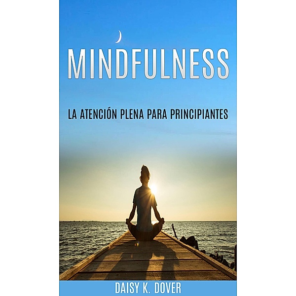 Mindfulness: La Atención Plena para principiantes, Daisy K. Dover