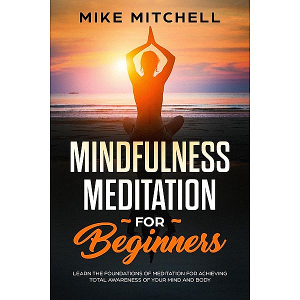 Mindfulness Meditation for Beginners Learn the Foundations of Meditation for Achieving Total Awareness of Your Mind and Body, Mike Mitchell