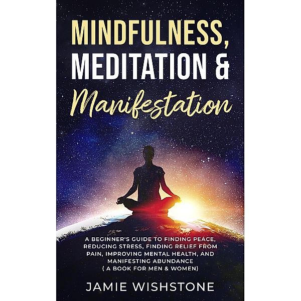 Mindfulness, Meditation & Manifestation: : A Beginner's Guide to Finding Peace, Reducing Stress, Finding Relief from Pain, Improving Mental Health, and Manifesting Abundance ( A Book For Men & Women), Jaime Wishstone