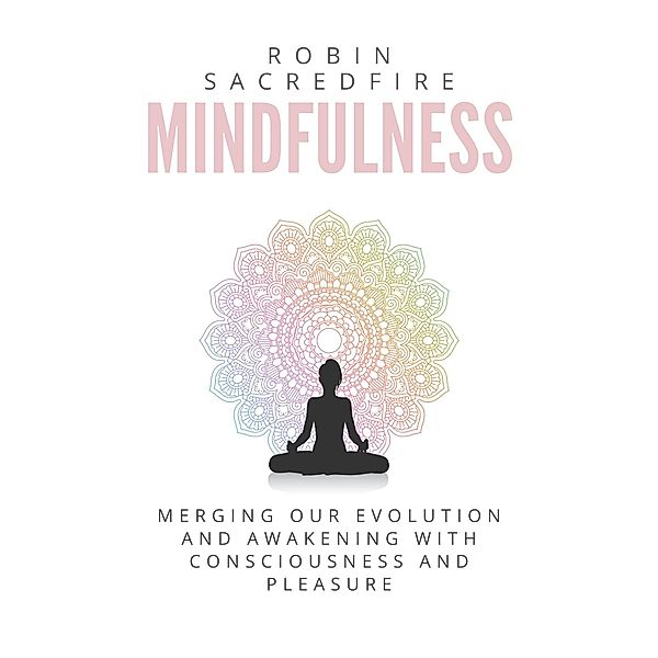 Mindfulness: Merging our Evolution and Awakening with Consciousness and Pleasure, Robin Sacredfire