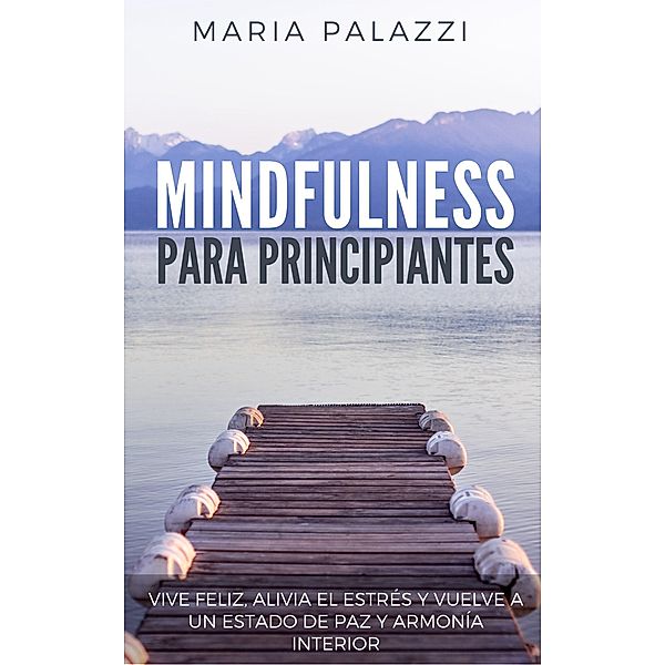 Mindfulness para Principiantes: Vive Feliz, alivia el estrés y vuelve a un estado de paz y armonía Interior, Maria Palazzi