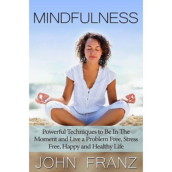 Mindfulness: Powerful Techniques to Live a Problem Free, Stress Free, Happy and Healthy Life, John Franz