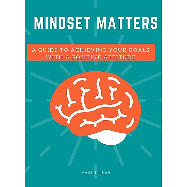 Mindset Matters: A Guide to Achieving Your Goals with a Positive Attitude, Ashish Shah