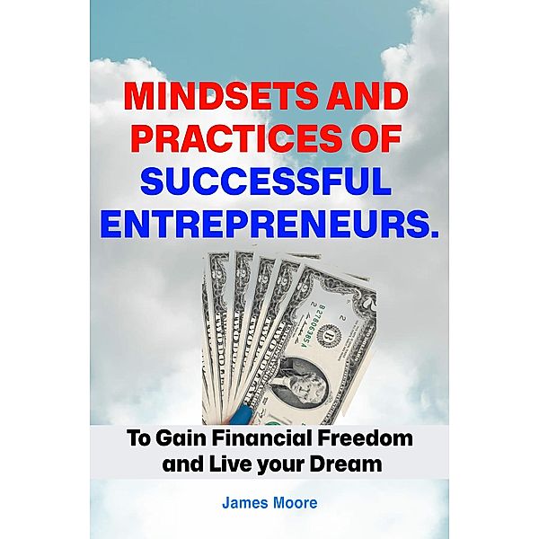 Mindsets and Practices of Successful Entrepreneur: To Gain Financial Freedom and Live your Dream, James Moore