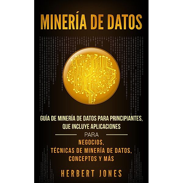 Minería de Datos: Guía de Minería de Datos para Principiantes, que Incluye Aplicaciones para Negocios, Técnicas de Minería de Datos, Conceptos y Más, Herbert Jones