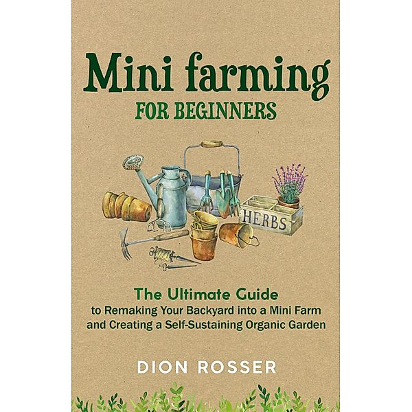 Mini Farming for Beginners: The Ultimate Guide to Remaking Your Backyard into a Mini Farm and Creating a Self-Sustaining Organic Garden, Dion Rosser