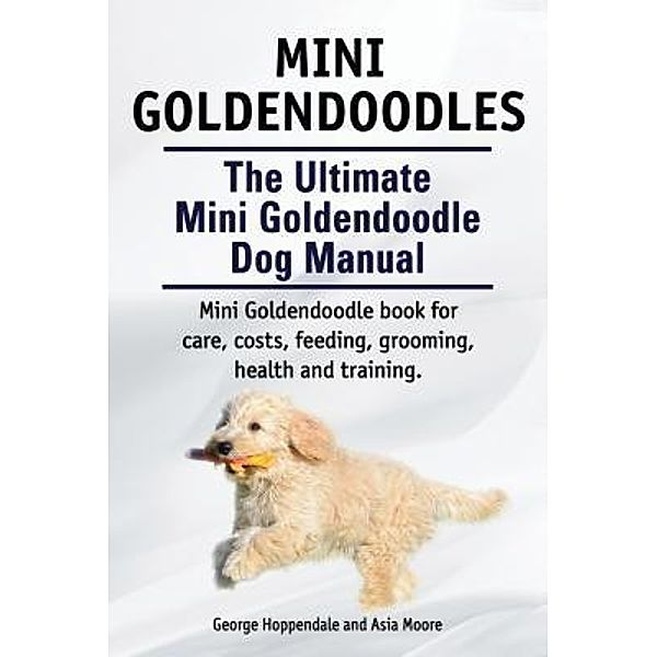 Mini Goldendoodles.  The Ultimate Mini Goldendoodle Dog Manual. Miniature Goldendoodle book for care, costs, feeding, grooming, health and training. / Zoodoo Publishing, George Hoppendale, Asia Moore