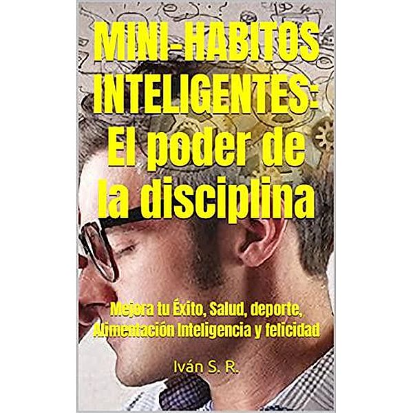 Mini-Hábitos Inteligentes: El poder de la disciplina: Mejora tu Éxito, Salud, deporte, Alimentación Inteligencia y felicidad, Ing. Iván S. R.