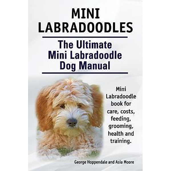 Mini Labradoodles. The Ultimate Mini Labradoodle Dog Manual. Miniature Labradoodle book for care, costs, feeding, grooming, health and training., George Hoppendale, Asia Moore