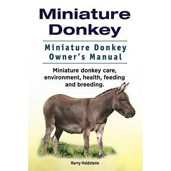 Miniature Donkey. Miniature Donkey Owners Manual. Miniature Donkey care, environment, health, feeding and breeding., Harry Holdstone