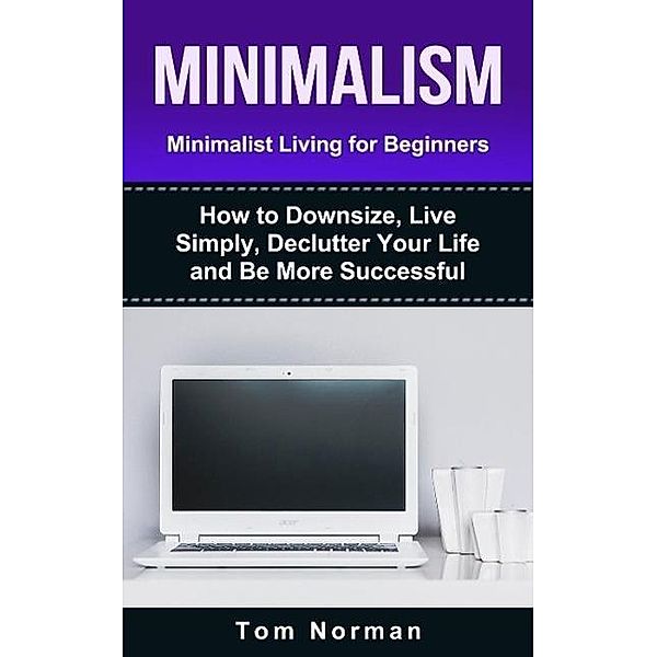 Minimalism: Minimalist Living For Beginners: How To Downsize, Live Simply, De-clutter Your Life And Be More Successful, Tom Norman