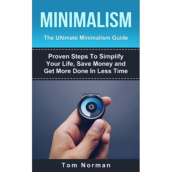 Minimalism: The Ultimate Minimalism Guide: Proven Steps To Simplify Your Life, Save Money and Get More Done In Less Time, Tom Norman