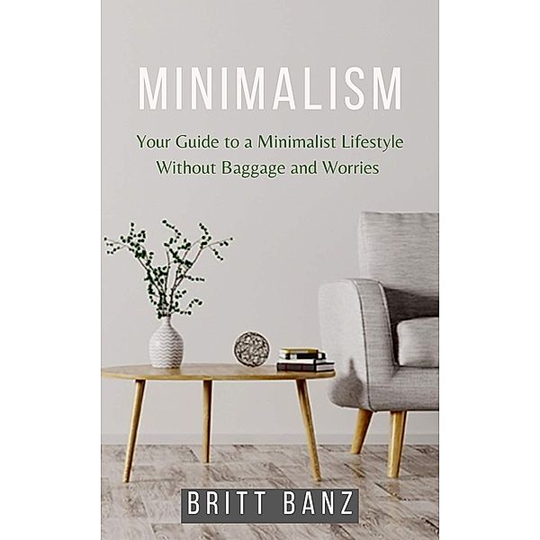 Minimalism: Your Guide to a Minimalist Lifestyle Without Baggage and Worries, Britt Banz