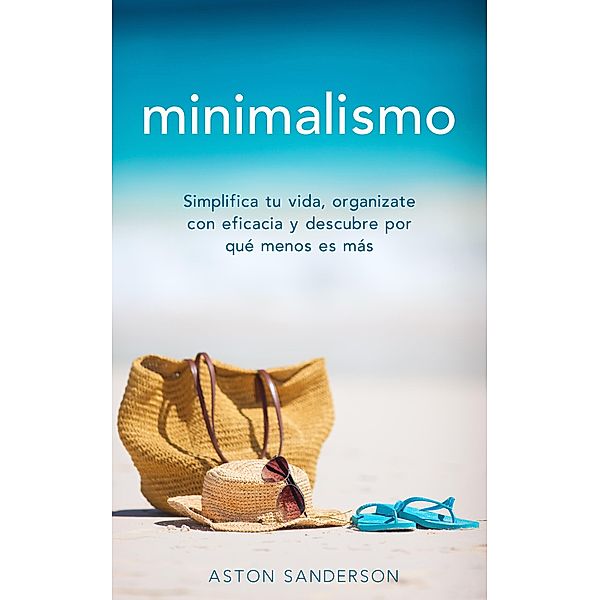 Minimalismo: Simplifica tu vida, organizate con eficacia y descubre por qué menos es más con una vida minimalista, Aston Sanderson