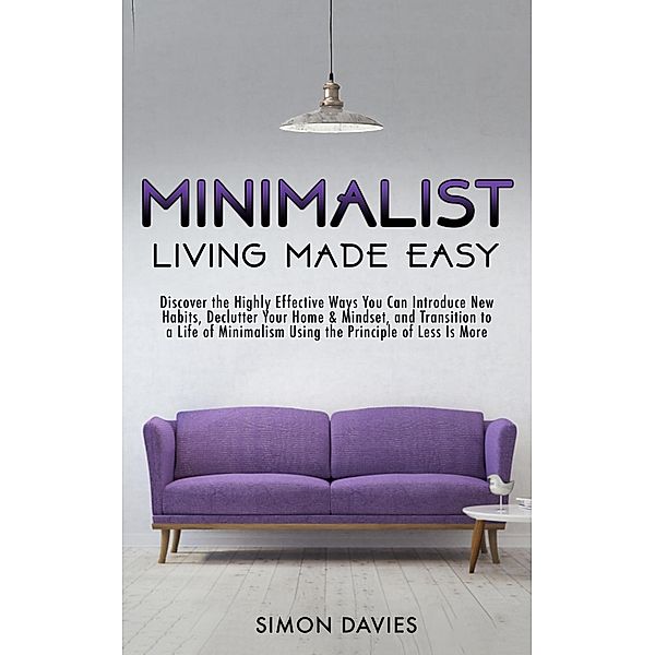 Minimalist Living Made Easy: Discover The Highly Effective Ways You Can Introduce New Habits, Declutter Your Home & Mindset, and Transition to a Life of Minimalism Using the Principle of Less Is More, Simon Davies