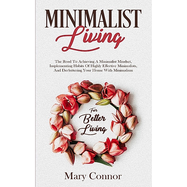 Minimalist Living: The Road To Achieving A Minimalist Mindset, Implementing Habits Of Highly Effective Minimalists, And Decluttering Your Home With Minimalism For Better Living (Declutter Your Life 4), Mary Connor