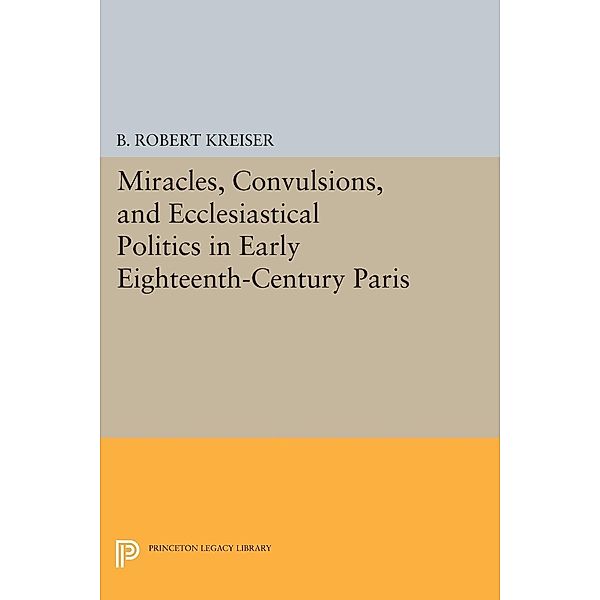 Miracles, Convulsions, and Ecclesiastical Politics in Early Eighteenth-Century Paris / Princeton Legacy Library Bd.1505, B. Robert Kreiser