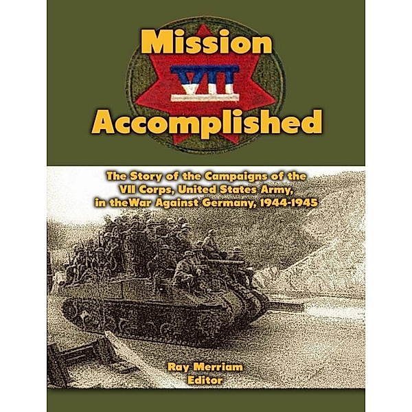 Mission Accomplished: The Story of the Campaigns of the Seventh Corps, United States Army In the War Against Germany, 1944-1945, Ray Merriam