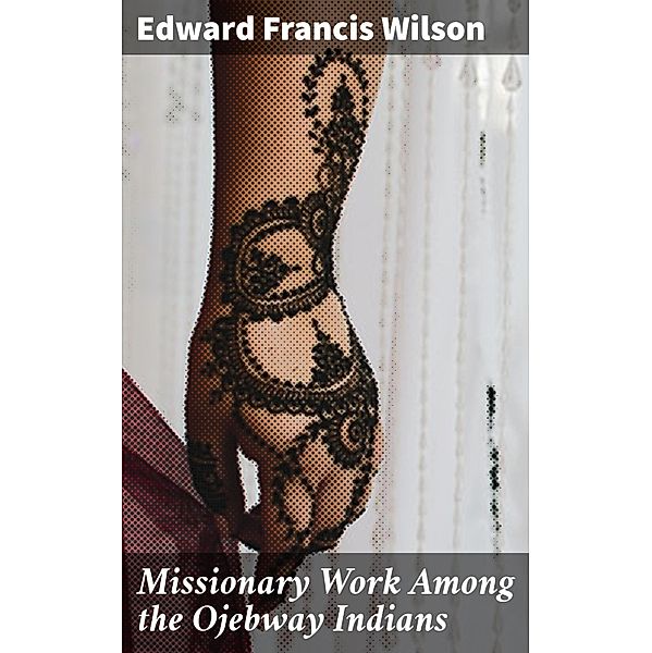 Missionary Work Among the Ojebway Indians, Edward Francis Wilson