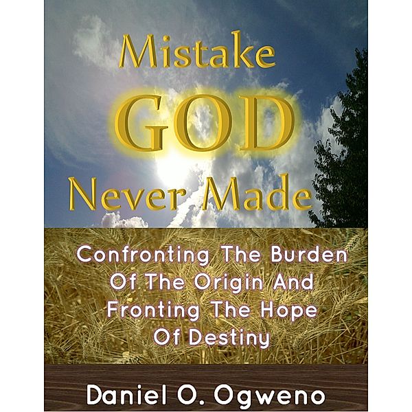 Mistake God Never Made: Confronting The Burden Of The Origin And Fronting The Hope Of Destiny, Daniel O. Ogweno