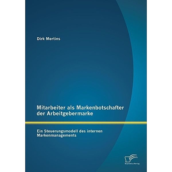 Mitarbeiter als Markenbotschafter der Arbeitgebermarke: Ein Steuerungsmodell des internen Markenmanagements, Dirk Mertins