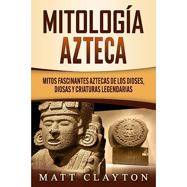 Mitología azteca: Mitos fascinantes aztecas de los dioses, diosas y criaturas legendarias, Matt Clayton