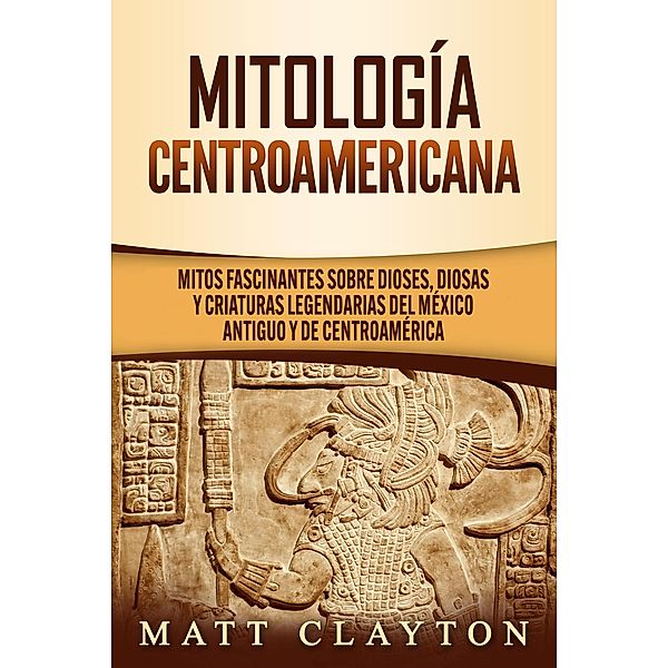 Mitología Centroamericana: Mitos fascinantes sobre dioses, diosas y criaturas legendarias del México antiguo y de Centroamérica, Matt Clayton