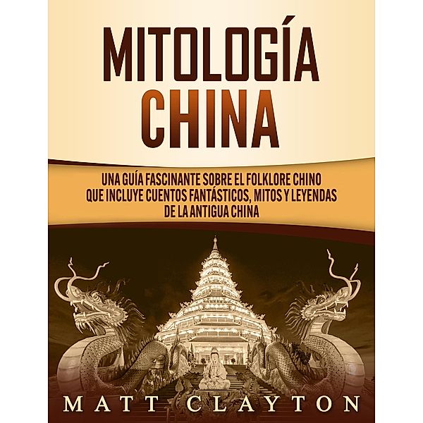 Mitología china: Una guía fascinante sobre el folklore chino que incluye cuentos fantásticos, mitos y leyendas de la antigua China, Matt Clayton