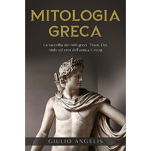 Mitologia Greca: La raccolta dei Miti Greci. Titani, Dei, Ninfe ed Eroi dell'antica Grecia., Giulio Angelis