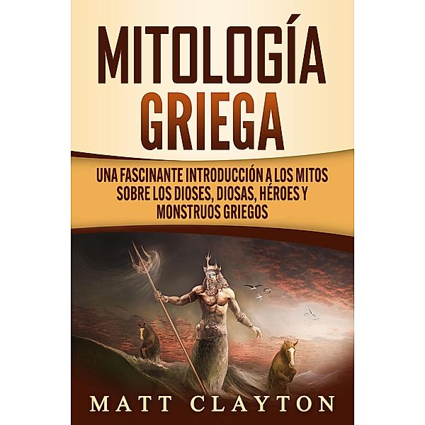 Mitología griega: Una fascinante introducción a los mitos sobre los dioses, diosas, héroes y monstruos griegos, Matt Clayton
