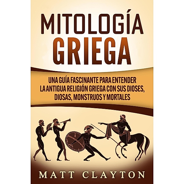 Mitología griega: Una guía fascinante para entender la antigua religión griega con sus dioses, diosas, monstruos y mortales, Matt Clayton