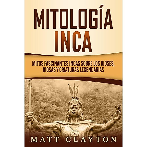 Mitología Inca: Mitos fascinantes incas sobre los dioses, diosas y criaturas legendarias, Matt Clayton