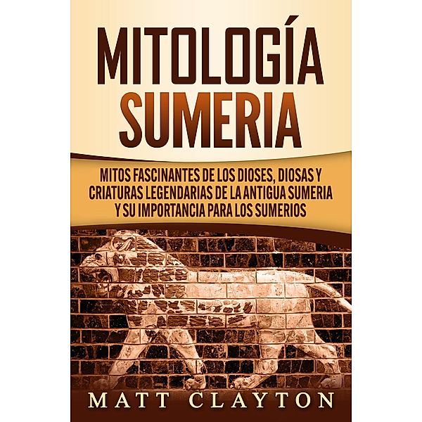 Mitología sumeria: Mitos fascinantes de los dioses, diosas y criaturas legendarias de la antigua Sumeria y su importancia para los sumerios, Matt Clayton