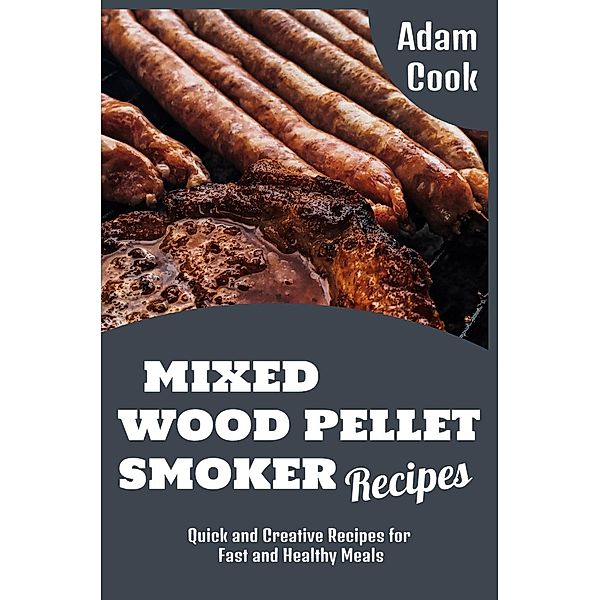 Mixed Wood Pellet Smoker Recipes: Quick and Creative Recipes for Fast and Healthy Meals (Adam Cook Wood Pellet Smoker Grill Cookbooks, #2) / Adam Cook Wood Pellet Smoker Grill Cookbooks, Adam Cook