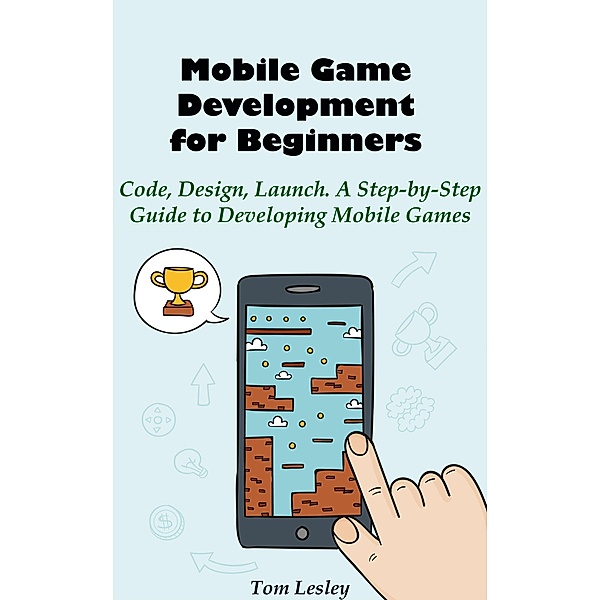 Mobile Game Development for Beginners: Code, Design, Launch. A Step-by-Step Guide to Developing Mobile Games, Tom Lesley