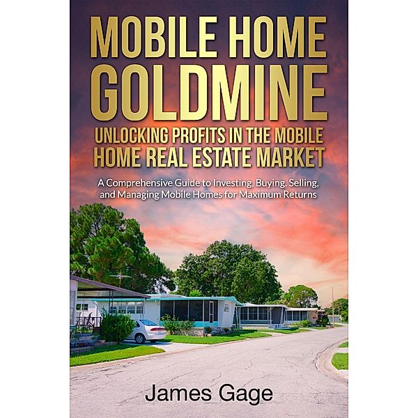 Mobile Home Goldmine: Unlocking Profits In The Mobile Home Real Estate Market: A Comprehensive Guide To Investing, Buying, Selling and Managing Mobile Home Parks For Maximum Returns, James Gage