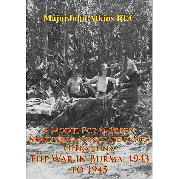 Model For Modern Nonlinear Noncontiguous Operations: The War In Burma, 1943 To 1945, Major John Atkins Rlc