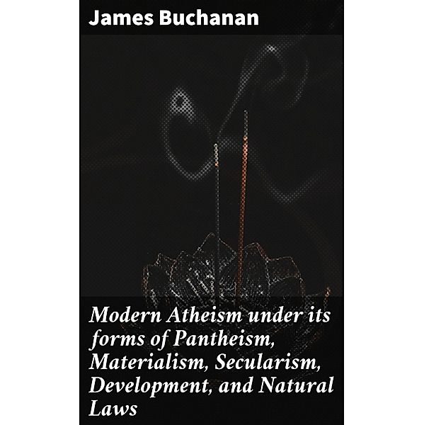 Modern Atheism under its forms of Pantheism, Materialism, Secularism, Development, and Natural Laws, James Buchanan