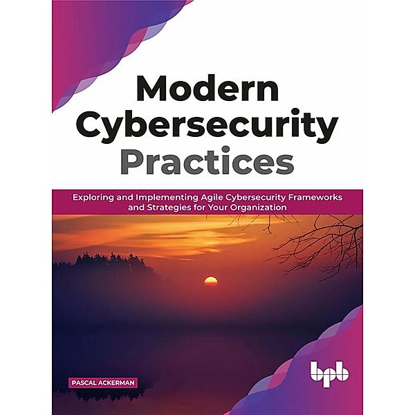 Modern Cybersecurity Practices: Exploring And Implementing Agile Cybersecurity Frameworks and Strategies for Your Organization, Pascal Ackerman