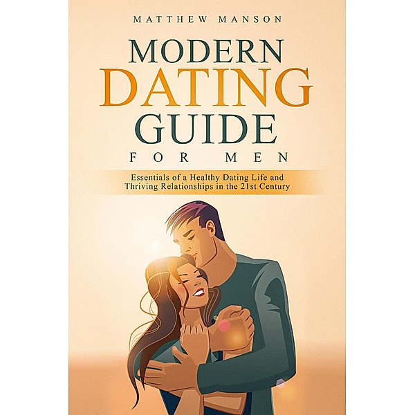 Modern Dating Guide for Men: Essentials of a Healthy Dating Life and Thriving Relationships in the 21st Century, Matthew Manson