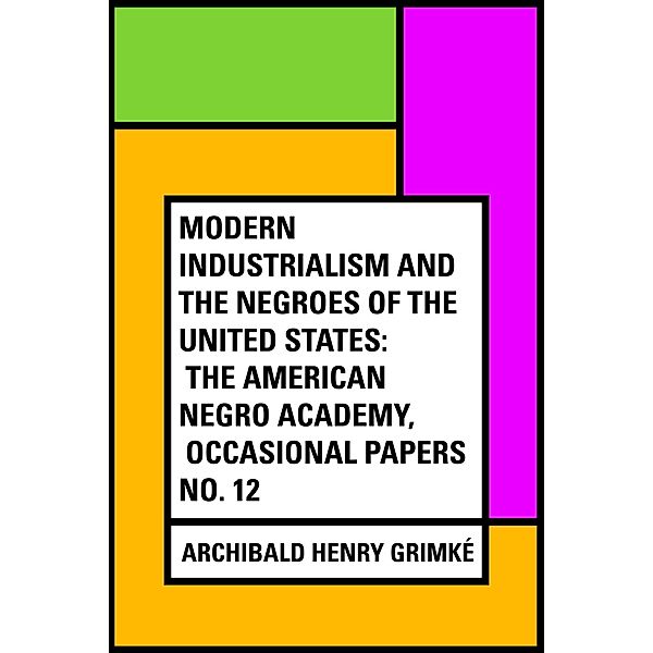 Modern Industrialism and the Negroes of the United States: The American Negro Academy, Occasional Papers No. 12, Archibald Henry Grimké