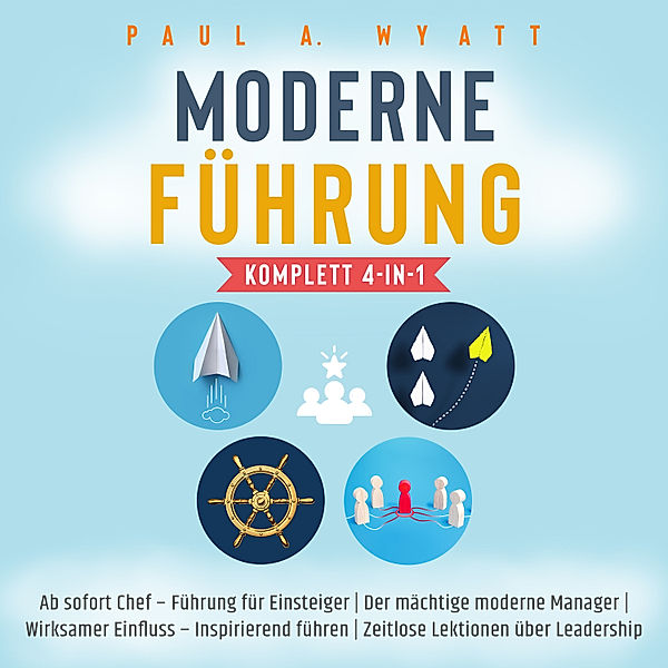 Moderne Führung [Komplett 4-in-1]: Ab sofort Chef – Führung für Einsteiger | Der mächtige moderne Manager | Wirksamer Einfluss – Inspirierend führen | Zeitlose Lektionen über Leadership, Paul A. Wyatt