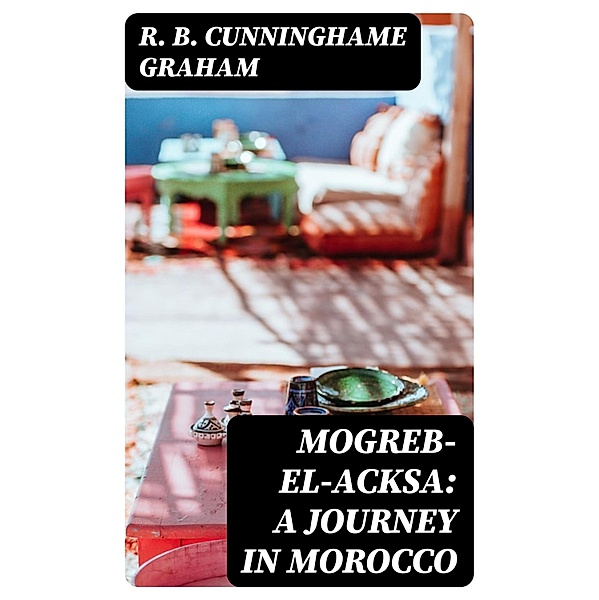 Mogreb-el-Acksa: A Journey in Morocco, R. B. Cunninghame Graham